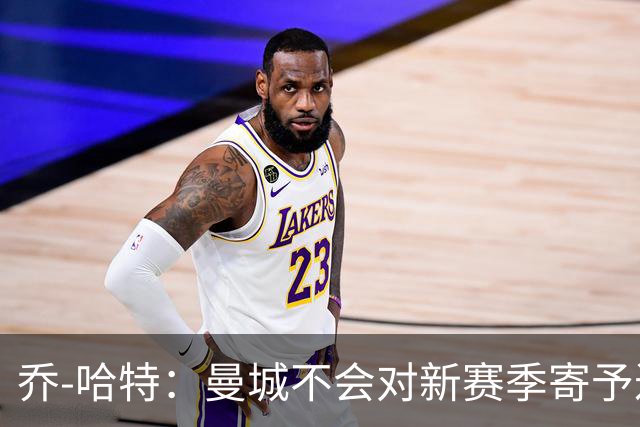 乔-哈特：曼城不会对新赛季寄予过高期望；切尔西有机会夺冠