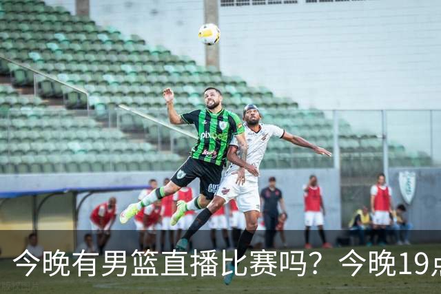 今晚有男篮直播比赛吗？今晚19点30分 中国男篮将再战喀麦隆男篮